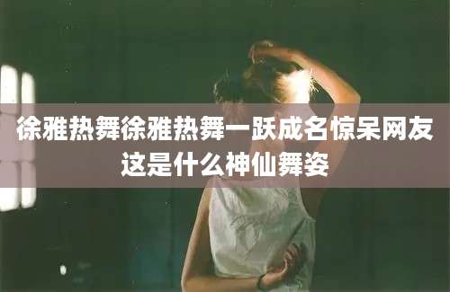 徐雅热舞徐雅热舞一跃成名惊呆网友这是什么神仙舞姿