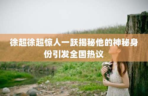 徐超徐超惊人一跃揭秘他的神秘身份引发全国热议