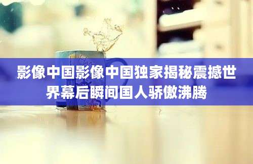 影像中国影像中国独家揭秘震撼世界幕后瞬间国人骄傲沸腾