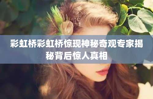 彩虹桥彩虹桥惊现神秘奇观专家揭秘背后惊人真相