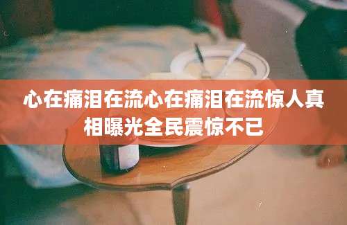 心在痛泪在流心在痛泪在流惊人真相曝光全民震惊不已