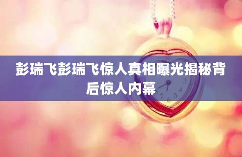 彭瑞飞彭瑞飞惊人真相曝光揭秘背后惊人内幕