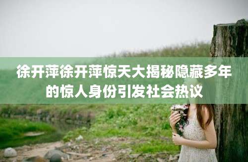 徐开萍徐开萍惊天大揭秘隐藏多年的惊人身份引发社会热议