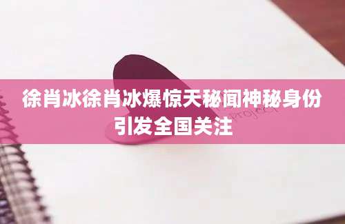 徐肖冰徐肖冰爆惊天秘闻神秘身份引发全国关注
