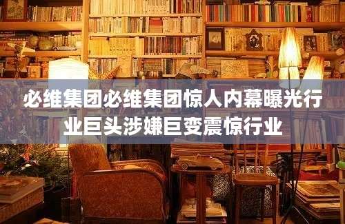 必维集团必维集团惊人内幕曝光行业巨头涉嫌巨变震惊行业