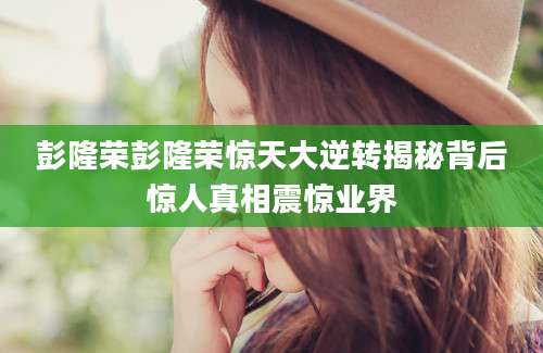 彭隆荣彭隆荣惊天大逆转揭秘背后惊人真相震惊业界