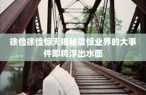 徐俭徐俭惊天揭秘震惊业界的大事件即将浮出水面