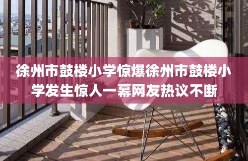 徐州市鼓楼小学惊爆徐州市鼓楼小学发生惊人一幕网友热议不断