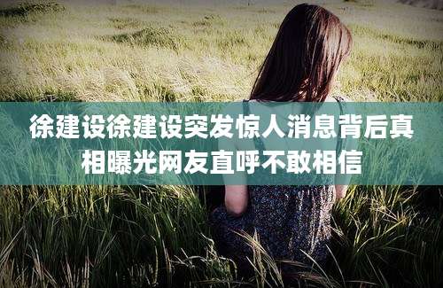 徐建设徐建设突发惊人消息背后真相曝光网友直呼不敢相信