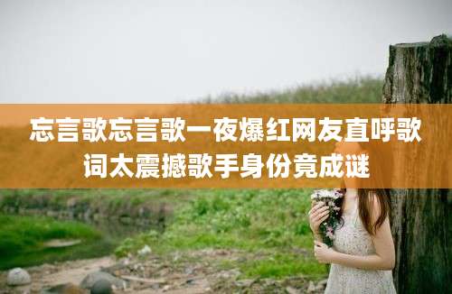 忘言歌忘言歌一夜爆红网友直呼歌词太震撼歌手身份竟成谜