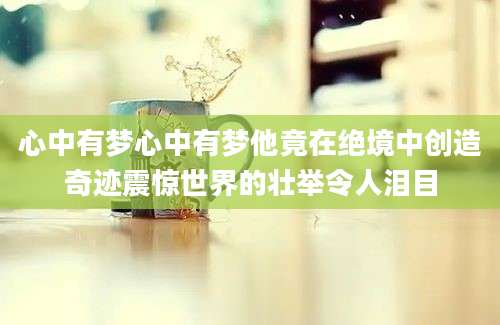 心中有梦心中有梦他竟在绝境中创造奇迹震惊世界的壮举令人泪目