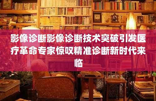 影像诊断影像诊断技术突破引发医疗革命专家惊叹精准诊断新时代来临