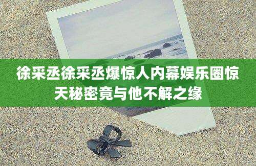 徐采丞徐采丞爆惊人内幕娱乐圈惊天秘密竟与他不解之缘