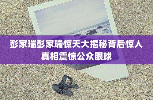 彭家瑞彭家瑞惊天大揭秘背后惊人真相震惊公众眼球