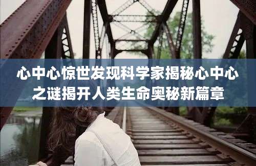 心中心惊世发现科学家揭秘心中心之谜揭开人类生命奥秘新篇章