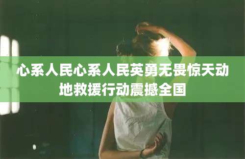 心系人民心系人民英勇无畏惊天动地救援行动震撼全国