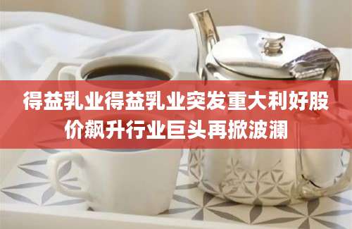 得益乳业得益乳业突发重大利好股价飙升行业巨头再掀波澜