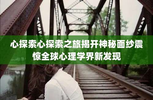 心探索心探索之旅揭开神秘面纱震惊全球心理学界新发现