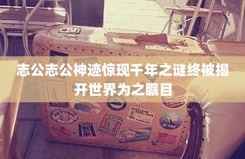 志公志公神迹惊现千年之谜终被揭开世界为之瞩目