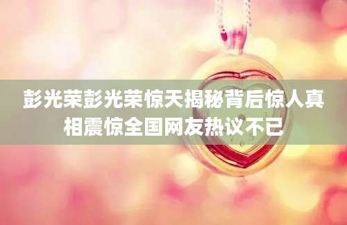 彭光荣彭光荣惊天揭秘背后惊人真相震惊全国网友热议不已