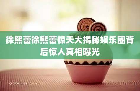 徐熙蕾徐熙蕾惊天大揭秘娱乐圈背后惊人真相曝光