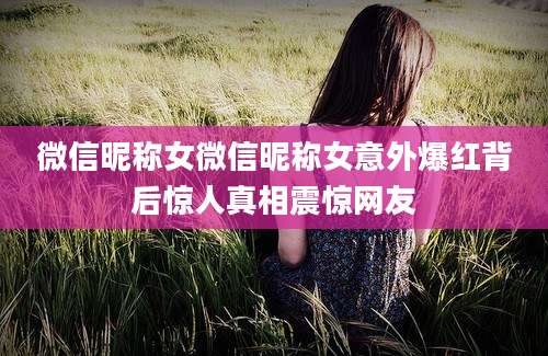 微信昵称女微信昵称女意外爆红背后惊人真相震惊网友