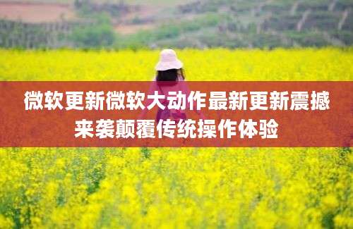 微软更新微软大动作最新更新震撼来袭颠覆传统操作体验