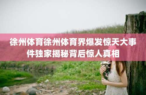 徐州体育徐州体育界爆发惊天大事件独家揭秘背后惊人真相
