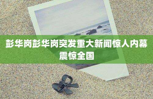 彭华岗彭华岗突发重大新闻惊人内幕震惊全国
