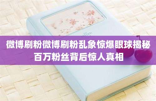 微博刷粉微博刷粉乱象惊爆眼球揭秘百万粉丝背后惊人真相