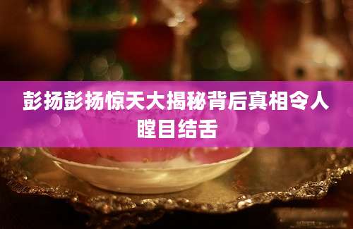 彭扬彭扬惊天大揭秘背后真相令人瞠目结舌