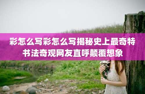 彩怎么写彩怎么写揭秘史上最奇特书法奇观网友直呼颠覆想象