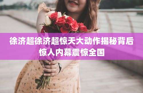 徐济超徐济超惊天大动作揭秘背后惊人内幕震惊全国