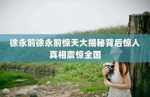 徐永前徐永前惊天大揭秘背后惊人真相震惊全国