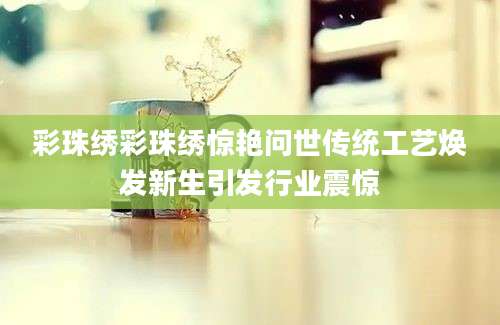 彩珠绣彩珠绣惊艳问世传统工艺焕发新生引发行业震惊