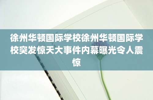 徐州华顿国际学校徐州华顿国际学校突发惊天大事件内幕曝光令人震惊