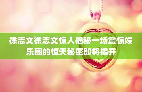 徐志文徐志文惊人揭秘一场震惊娱乐圈的惊天秘密即将揭开