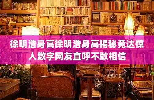 徐明浩身高徐明浩身高揭秘竟达惊人数字网友直呼不敢相信