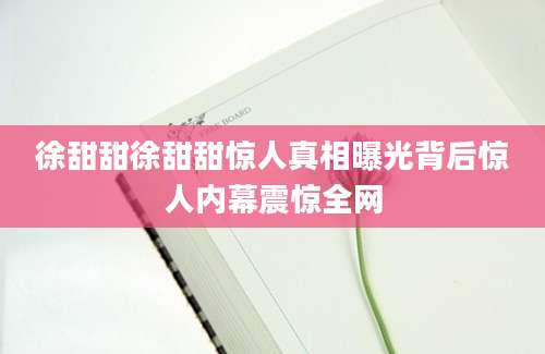 徐甜甜徐甜甜惊人真相曝光背后惊人内幕震惊全网