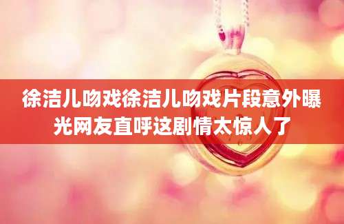 徐洁儿吻戏徐洁儿吻戏片段意外曝光网友直呼这剧情太惊人了