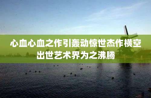 心血心血之作引轰动惊世杰作横空出世艺术界为之沸腾