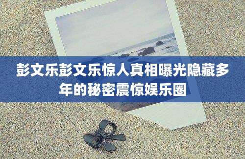 彭文乐彭文乐惊人真相曝光隐藏多年的秘密震惊娱乐圈