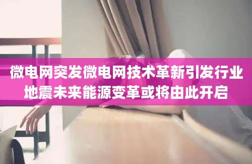 微电网突发微电网技术革新引发行业地震未来能源变革或将由此开启