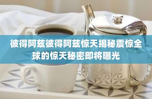 彼得阿兹彼得阿兹惊天揭秘震惊全球的惊天秘密即将曝光