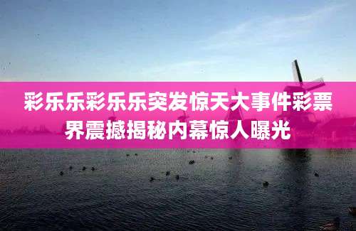 彩乐乐彩乐乐突发惊天大事件彩票界震撼揭秘内幕惊人曝光