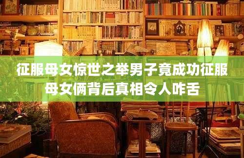 征服母女惊世之举男子竟成功征服母女俩背后真相令人咋舌
