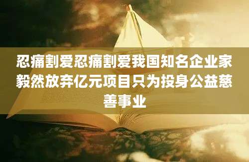 忍痛割爱忍痛割爱我国知名企业家毅然放弃亿元项目只为投身公益慈善事业
