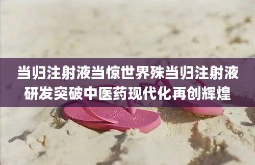 当归注射液当惊世界殊当归注射液研发突破中医药现代化再创辉煌