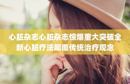 心脏杂志心脏杂志惊爆重大突破全新心脏疗法颠覆传统治疗观念
