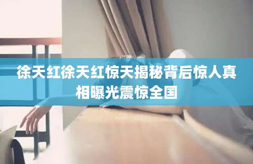 徐天红徐天红惊天揭秘背后惊人真相曝光震惊全国